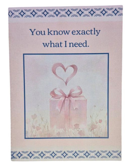 A heartwarming card featuring a clear illustration of a gift box with a heart above it. Cover states "You know exactly what I need," with a simple, sweet interior message: "You!"

Quality A6 card (4.5" x 6.25") with matching envelope. Design offers high contrast and clear, readable text.